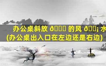 办公桌斜放 🐘 的风 🐡 水(办公桌出入口在左边还是右边)